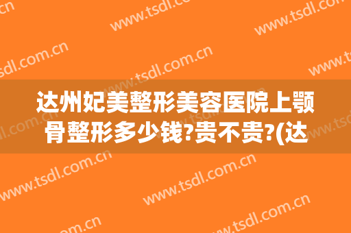 达州妃美整形美容医院上颚骨整形多少钱?贵不贵?(达州妃美整形美容医院地址)