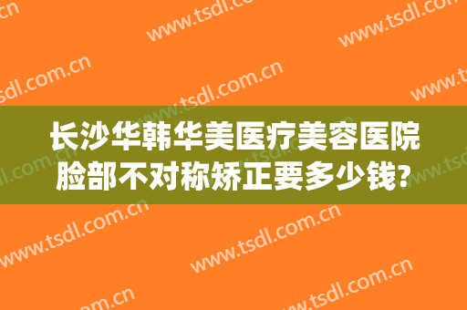 长沙华韩华美医疗美容医院脸部不对称矫正要多少钱?需要多久恢复?(长沙华韩华美医疗美容医院优惠)