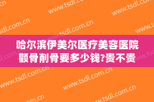 哈尔滨伊美尔医疗美容医院颧骨削骨要多少钱?贵不贵?(哈尔滨伊美尔整形医院官网)