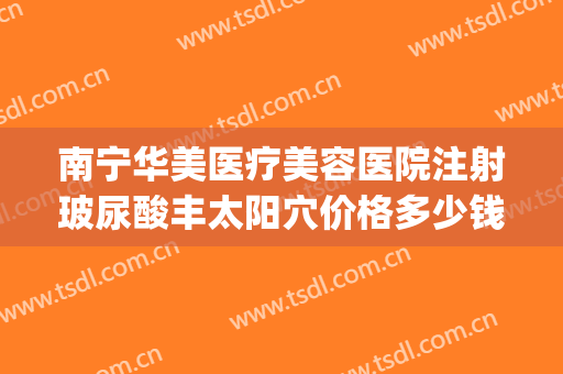 南宁华美医疗美容医院注射玻尿酸丰太阳穴价格多少钱?好不好?(太阳玻尿酸填充多少钱)