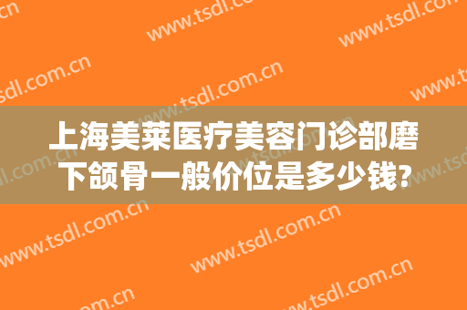上海美莱医疗美容门诊部磨下颌骨一般价位是多少钱?可靠吗?(下颌角磨骨费用)