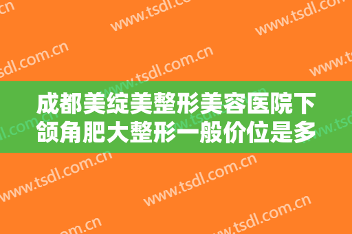 成都美绽美整形美容医院下颌角肥大整形一般价位是多少钱?有哪些优势?
