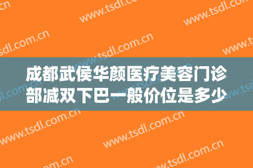 成都武侯华颜医疗美容门诊部减双下巴一般价位是多少?怎么样?(成都武侯妤颜美容医院)