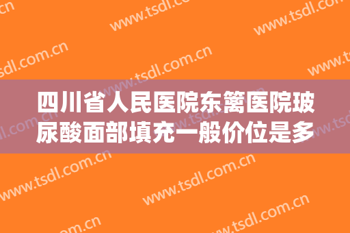 四川省人民医院东篱医院玻尿酸面部填充一般价位是多少?怎么样?(玻尿酸填充脸颊价格)