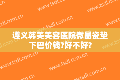 遵义韩美美容医院微晶瓷垫下巴价钱?好不好?