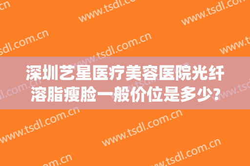 深圳艺星医疗美容医院光纤溶脂瘦脸一般价位是多少?需要多久恢复?(深圳艺星整容医院)