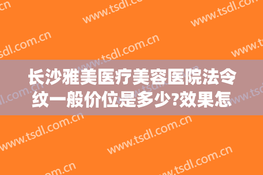 长沙雅美医疗美容医院法令纹一般价位是多少?效果怎么样?(长沙祛法令纹哪家比较好)
