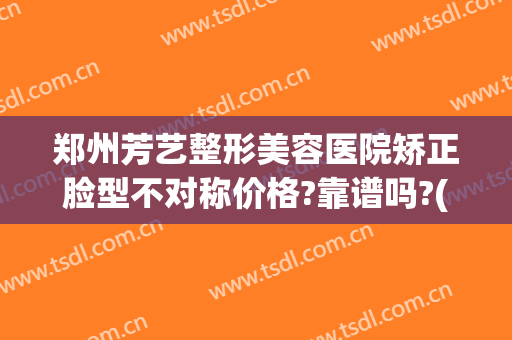 郑州芳艺整形美容医院矫正脸型不对称价格?靠谱吗?(郑州芳艺整形是正规医院吗?)