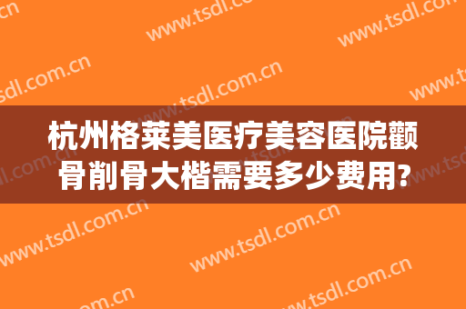 杭州格莱美医疗美容医院颧骨削骨大楷需要多少费用?贵不贵?(微创颧骨整容费用)