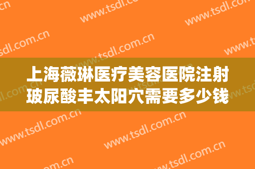 上海薇琳医疗美容医院注射玻尿酸丰太阳穴需要多少钱?靠谱吗?(薇琳整形医疗美容机构)