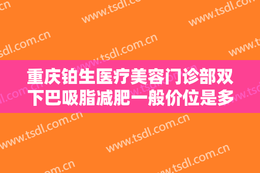 重庆铂生医疗美容门诊部双下巴吸脂减肥一般价位是多少费用?有哪些优势?