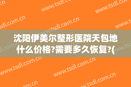 沈阳伊美尔整形医院天包地什么价格?需要多久恢复?(哈尔滨伊美尔整形医院地址)