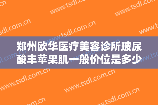 郑州欧华医疗美容诊所玻尿酸丰苹果肌一般价位是多少钱?效果怎么样?