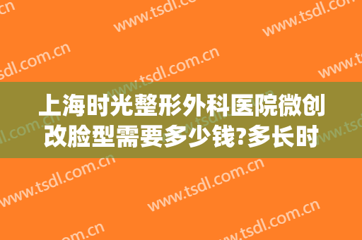 上海时光整形外科医院微创改脸型需要多少钱?多长时间恢复?(上海时光整形外科医生)