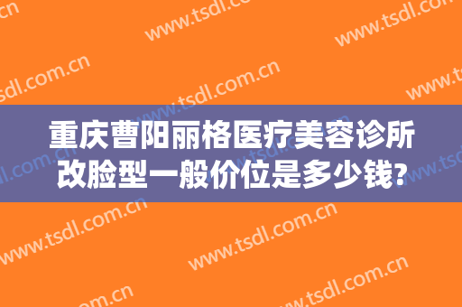 重庆曹阳丽格医疗美容诊所改脸型一般价位是多少钱?贵不贵?(重庆曹阳丽格口碑)
