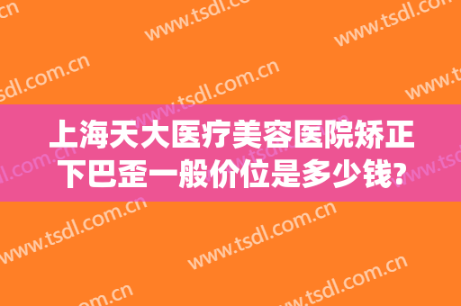 上海天大医疗美容医院矫正下巴歪一般价位是多少钱?需要多久恢复?(下巴歪矫正手术要多少钱)