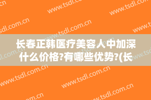 长春正韩医疗美容人中加深什么价格?有哪些优势?(长春韩合美容医院)