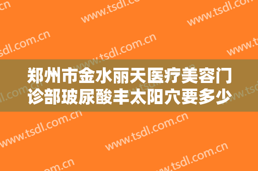 郑州市金水丽天医疗美容门诊部玻尿酸丰太阳穴要多少钱?需要多久恢复?