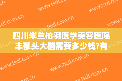 四川米兰柏羽医学美容医院丰额头大楷需要多少钱?有哪些优势?(四川米兰柏羽整形医院)