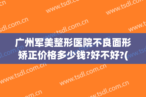 广州军美整形医院不良面形矫正价格多少钱?好不好?(广州广美医院整形怎么样)