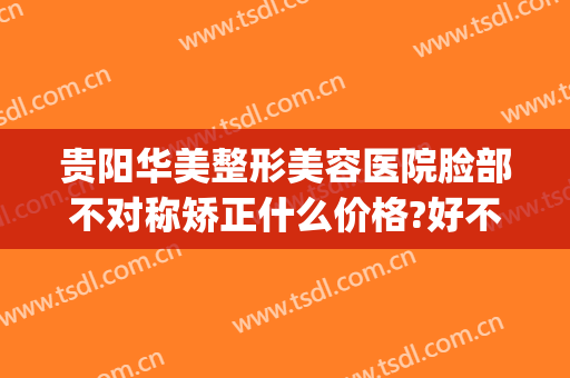 贵阳华美整形美容医院脸部不对称矫正什么价格?好不好?(贵阳华美整形美容医院正规吗)