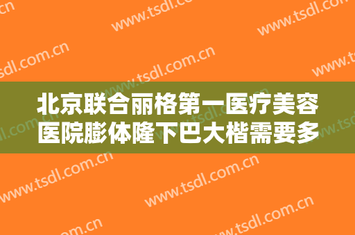 北京联合丽格第一医疗美容医院膨体隆下巴大楷需要多少费用?靠谱吗?