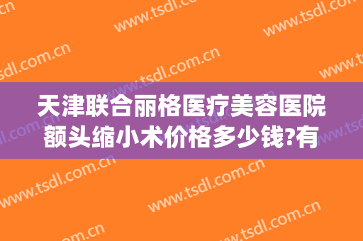 天津联合丽格医疗美容医院额头缩小术价格多少钱?有哪些优势?(天津联合丽格整形美容医院)