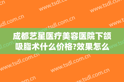 成都艺星医疗美容医院下颌吸脂术什么价格?效果怎么样?(成都星艺美整形医院)
