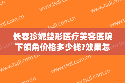 长春珍妮整形医疗美容医院下颌角价格多少钱?效果怎么样?(长曲线下颌角整形多少钱)