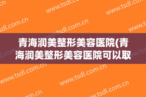 青海润美整形美容医院(青海润美整形美容医院可以取脸上的红血丝吗)