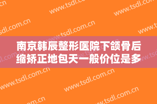 南京韩辰整形医院下颌骨后缩矫正地包天一般价位是多少钱?效果怎么样?