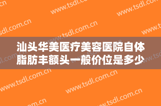 汕头华美医疗美容医院自体脂肪丰额头一般价位是多少钱?需要多久恢复?