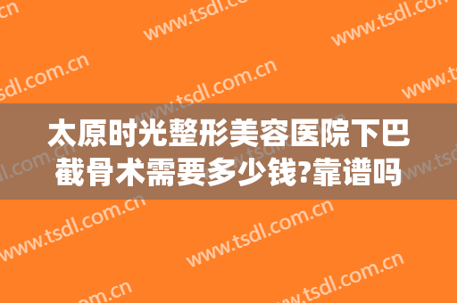 太原时光整形美容医院下巴截骨术需要多少钱?靠谱吗?(下巴太长截骨手术多少钱)