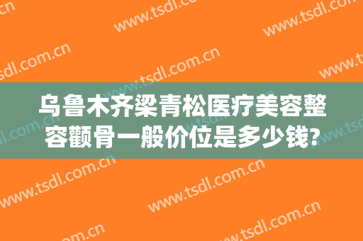 乌鲁木齐梁青松医疗美容整容颧骨一般价位是多少钱?可靠吗?(整形颧骨费用)