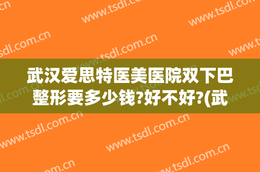 武汉爱思特医美医院双下巴整形要多少钱?好不好?(武汉割双眼皮最好的整形医院)