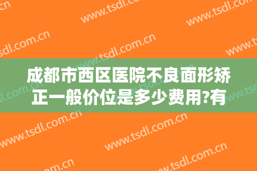 成都市西区医院不良面形矫正一般价位是多少费用?有哪些优势?(成都华西医院正畸费用)