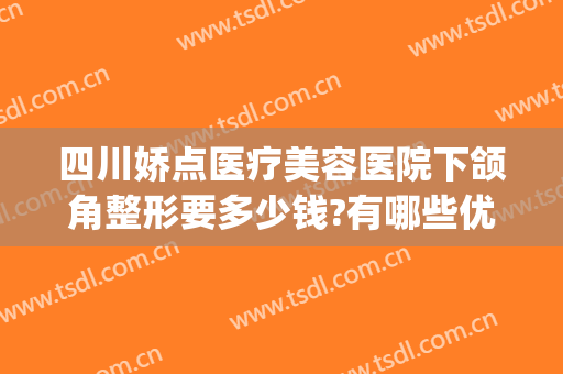 四川娇点医疗美容医院下颌角整形要多少钱?有哪些优势?(专业下巴整形医院)