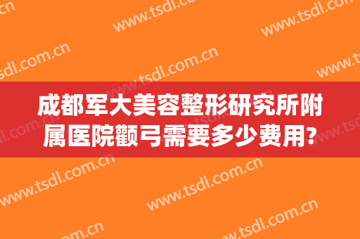 成都军大美容整形研究所附属医院颧弓需要多少费用?靠谱吗?(成都军大美容整形研究所附属医院医生)
