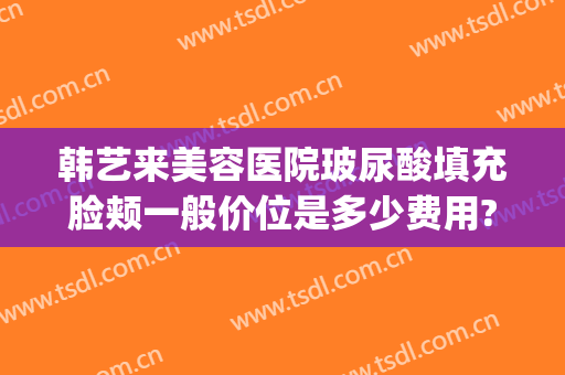 韩艺来美容医院玻尿酸填充脸颊一般价位是多少费用?效果怎么样?(玻尿酸填充脸颊多少钱)