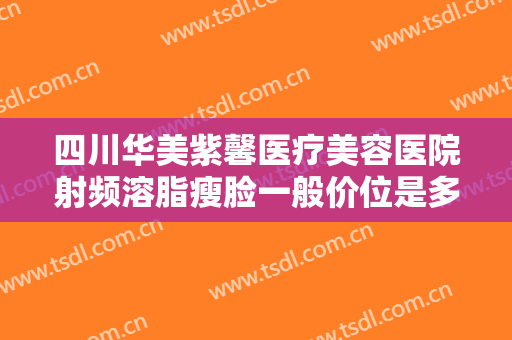 四川华美紫馨医疗美容医院射频溶脂瘦脸一般价位是多少费用?效果怎么样?