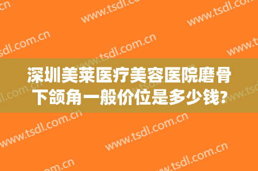 深圳美莱医疗美容医院磨骨下颌角一般价位是多少钱?有哪些优势?(磨骨下颌角要多少钱)