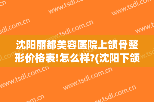 沈阳丽都美容医院上颌骨整形价格表!怎么样?(沈阳下颌骨手术多少钱)