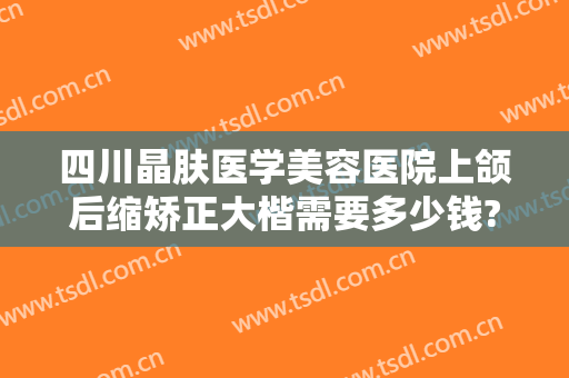 四川晶肤医学美容医院上颌后缩矫正大楷需要多少钱?可靠吗?