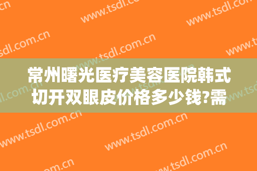常州曙光医疗美容医院韩式切开双眼皮价格多少钱?需要多久恢复?(常州曙光医院割双眼皮)