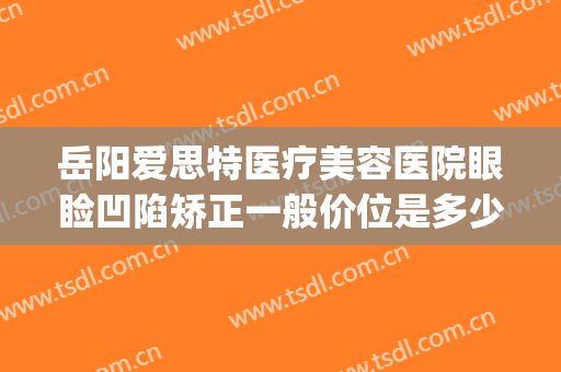 岳阳爱思特医疗美容医院眼睑凹陷矫正一般价位是多少?好不好?(岳阳爱美丽整形医院)