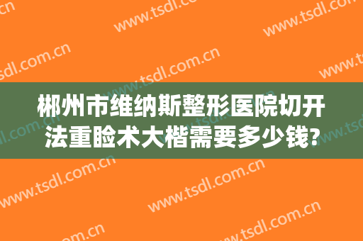郴州市维纳斯整形医院切开法重睑术大楷需要多少钱?靠谱吗?(郴州维纳斯整形怎么样)