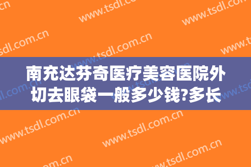 南充达芬奇医疗美容医院外切去眼袋一般多少钱?多长时间恢复?(南充去眼袋手术哪里好)