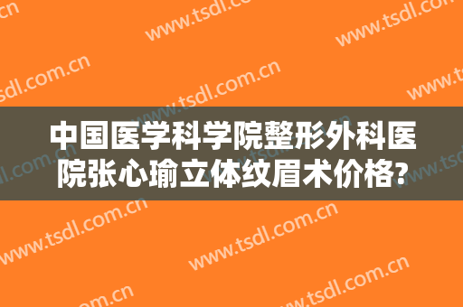 中国医学科学院整形外科医院张心瑜立体纹眉术价格?可靠吗?