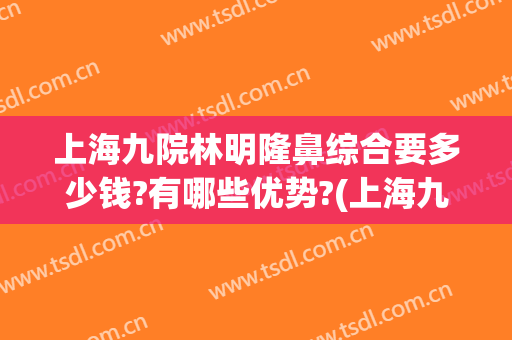 上海九院林明隆鼻综合要多少钱?有哪些优势?(上海九院双眼皮费用)