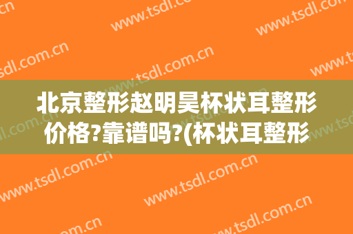 北京整形赵明昊杯状耳整形价格?靠谱吗?(杯状耳整形医院)